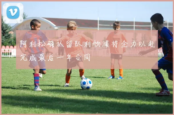 阿利松确认留队利物浦将全力以赴完成最后一年合同