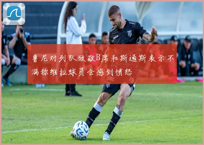 鲁尼对列队致敬B席和斯通斯表示不满称维拉球员会感到愤怒