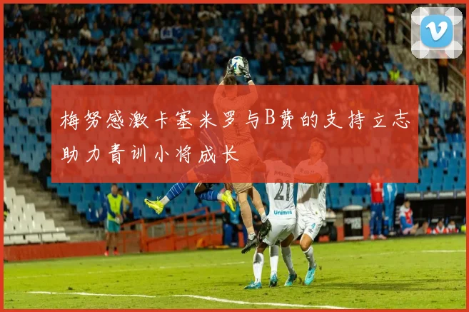 梅努感激卡塞米罗与B费的支持立志助力青训小将成长