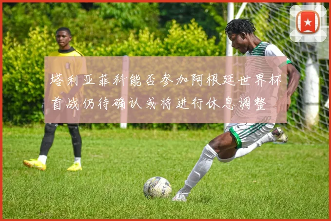 塔利亚菲科能否参加阿根廷世界杯首战仍待确认或将进行休息调整
