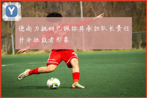 德尚力挺姆巴佩称其承担队长责任并非独裁者形象
