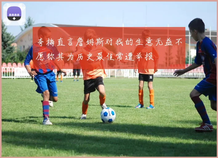 夸梅直言詹姆斯对我的生意无益不愿称其为历史最佳常遭举报