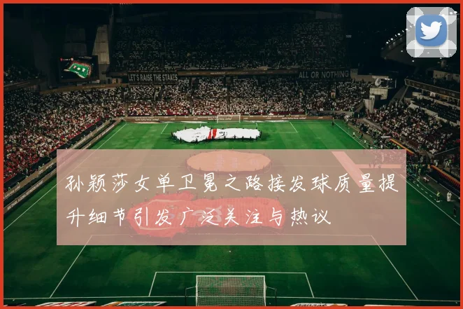 孙颖莎女单卫冕之路接发球质量提升细节引发广泛关注与热议
