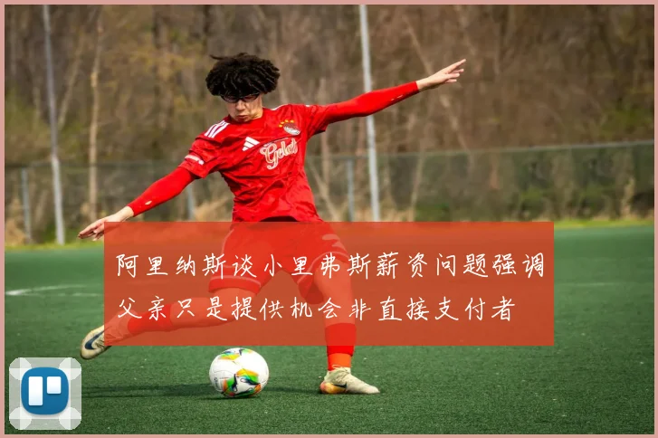 阿里纳斯谈小里弗斯薪资问题强调父亲只是提供机会非直接支付者