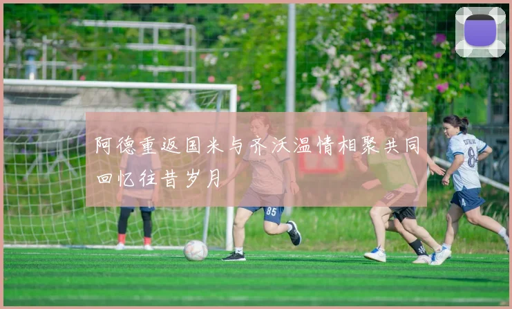 阿德重返国米与齐沃温情相聚共同回忆往昔岁月