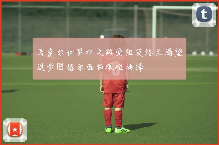 马奎尔世界杯之路受阻英格兰渴望进步图赫尔面临艰难抉择