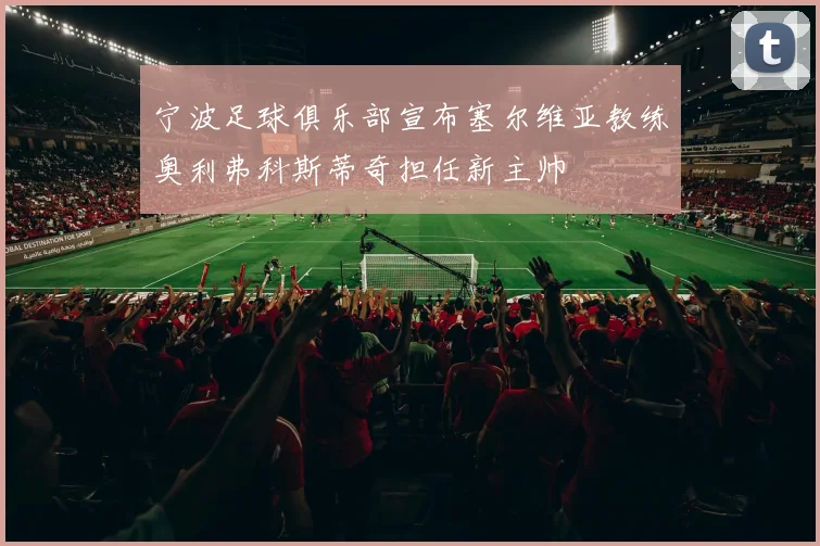 宁波足球俱乐部宣布塞尔维亚教练奥利弗科斯蒂奇担任新主帅