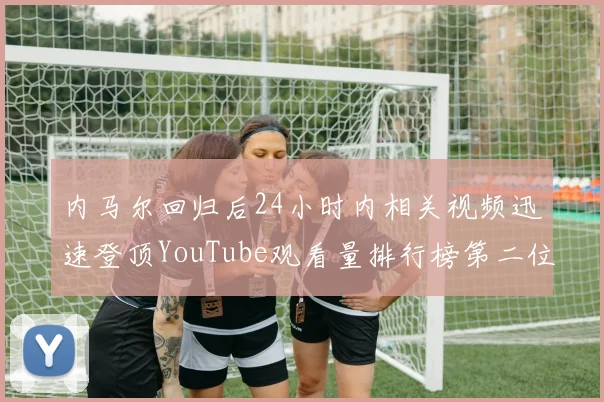 内马尔回归后24小时内相关视频迅速登顶YouTube观看量排行榜第二位