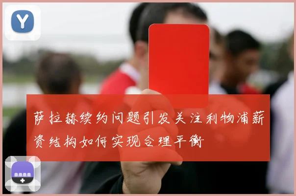 萨拉赫续约问题引发关注利物浦薪资结构如何实现合理平衡